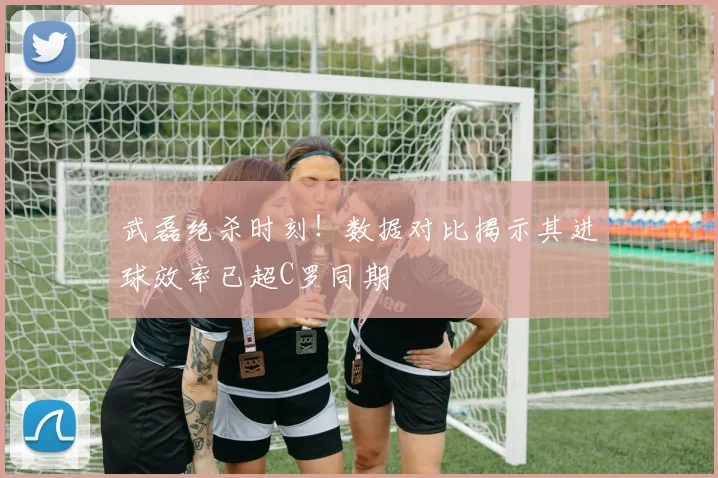武磊绝杀时刻!数据对比揭示其进球效率已超C罗同期